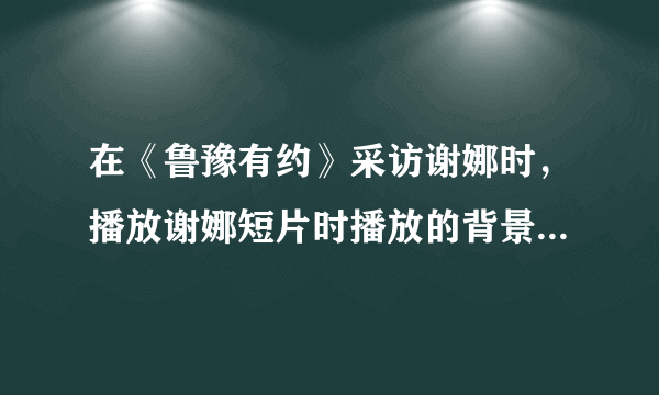 在《鲁豫有约》采访谢娜时，播放谢娜短片时播放的背景音乐是什么？