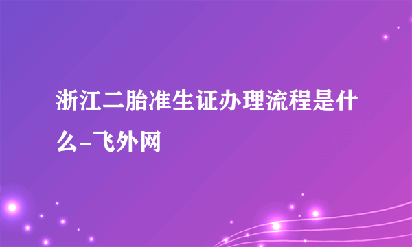 浙江二胎准生证办理流程是什么-飞外网