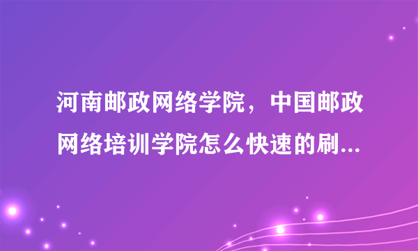 河南邮政网络学院，中国邮政网络培训学院怎么快速的刷积分还有就是进这网站之后选