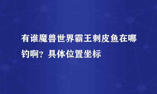 有谁魔兽世界霸王刺皮鱼在哪钓啊？具体位置坐标