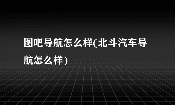 图吧导航怎么样(北斗汽车导航怎么样)