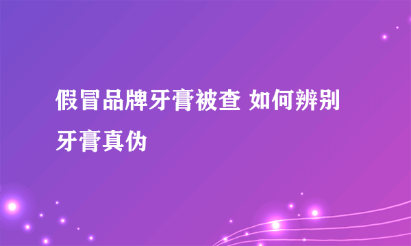 假冒品牌牙膏被查 如何辨别牙膏真伪