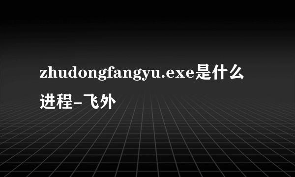 zhudongfangyu.exe是什么进程-飞外