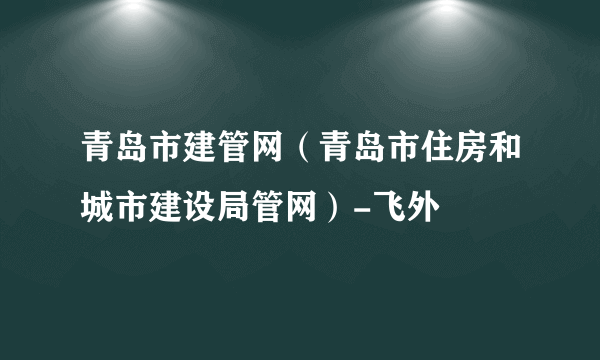 青岛市建管网（青岛市住房和城市建设局管网）-飞外