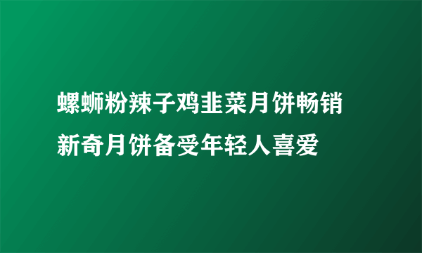 螺蛳粉辣子鸡韭菜月饼畅销 新奇月饼备受年轻人喜爱