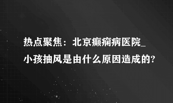 热点聚焦：北京癫痫病医院_小孩抽风是由什么原因造成的?