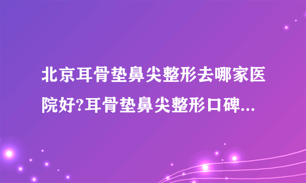 北京耳骨垫鼻尖整形去哪家医院好?耳骨垫鼻尖整形口碑排名榜单推荐!