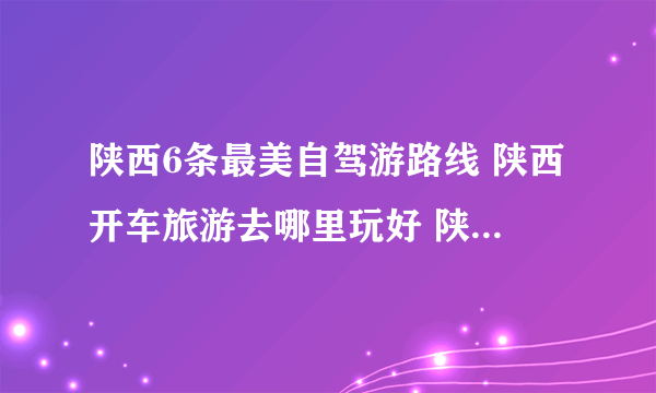 陕西6条最美自驾游路线 陕西开车旅游去哪里玩好 陕西自驾游景点大全