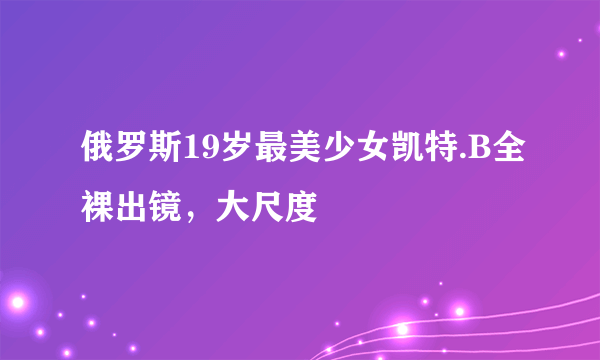 俄罗斯19岁最美少女凯特.B全裸出镜，大尺度 