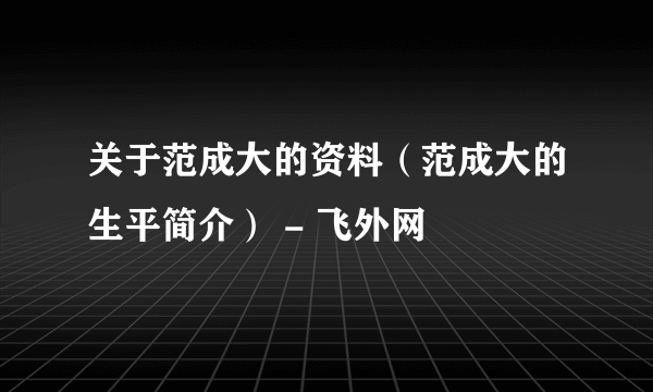 关于范成大的资料（范成大的生平简介） - 飞外网