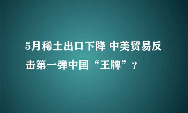 5月稀土出口下降 中美贸易反击第一弹中国“王牌”？