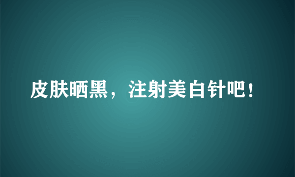 皮肤晒黑，注射美白针吧！