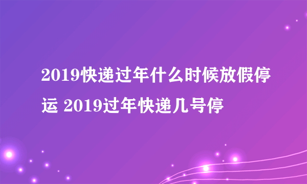 2019快递过年什么时候放假停运 2019过年快递几号停