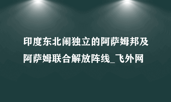 印度东北闹独立的阿萨姆邦及阿萨姆联合解放阵线_飞外网