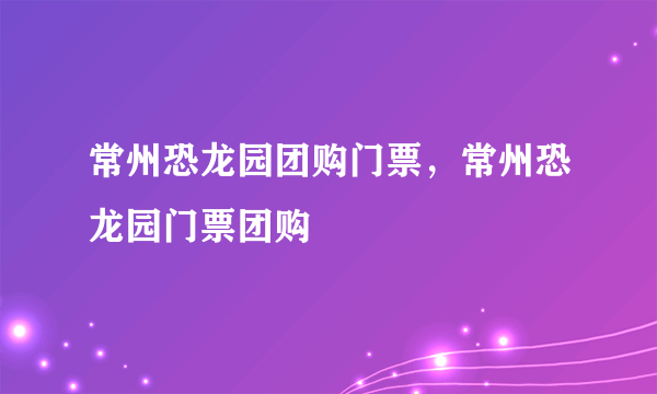 常州恐龙园团购门票，常州恐龙园门票团购