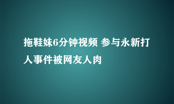 拖鞋妹6分钟视频 参与永新打人事件被网友人肉