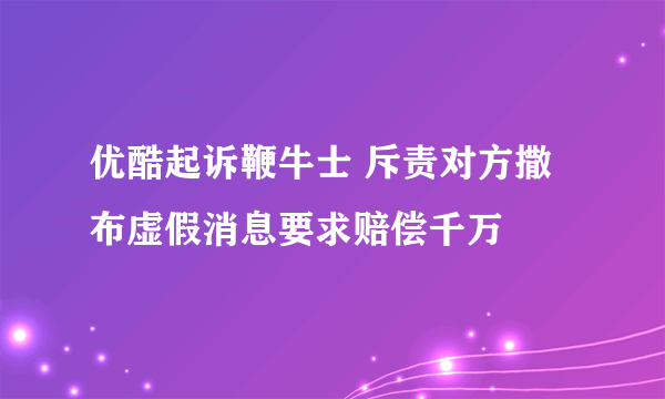 优酷起诉鞭牛士 斥责对方撒布虚假消息要求赔偿千万