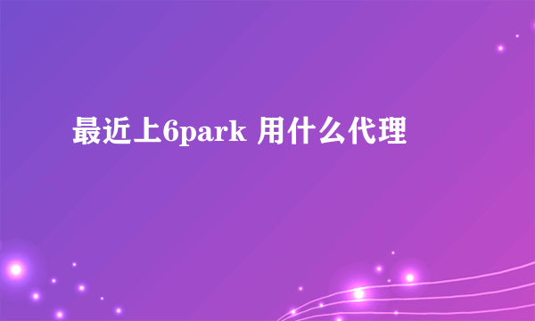 最近上6park 用什么代理