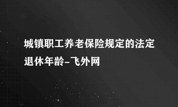 城镇职工养老保险规定的法定退休年龄-飞外网