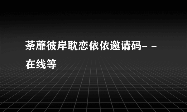 荼蘼彼岸耽恋依依邀请码- -在线等