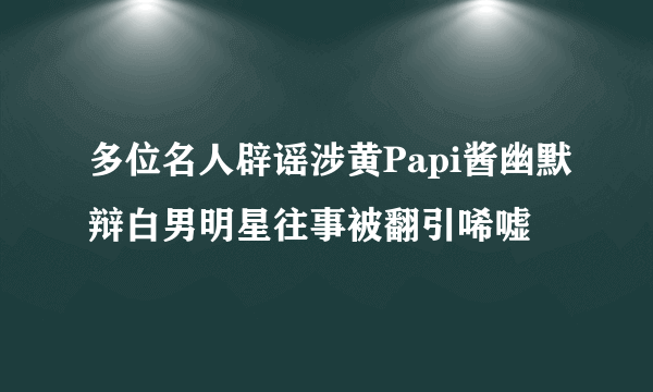 多位名人辟谣涉黄Papi酱幽默辩白男明星往事被翻引唏嘘