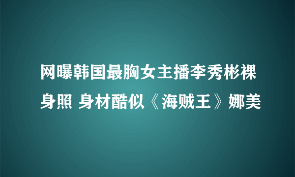 网曝韩国最胸女主播李秀彬裸身照 身材酷似《海贼王》娜美