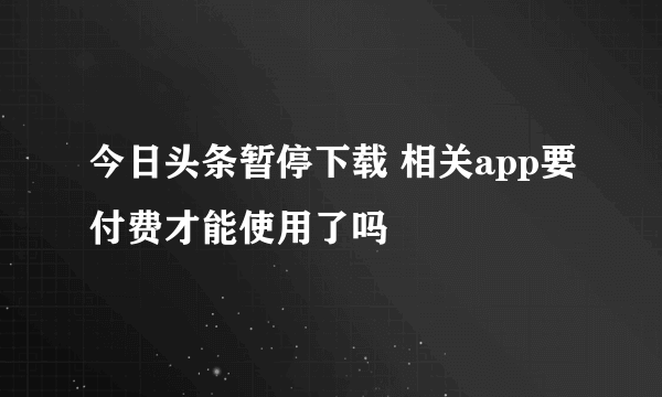 今日头条暂停下载 相关app要付费才能使用了吗