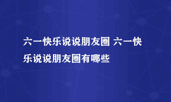 六一快乐说说朋友圈 六一快乐说说朋友圈有哪些