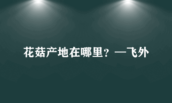 花菇产地在哪里？—飞外