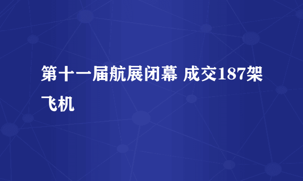 第十一届航展闭幕 成交187架飞机