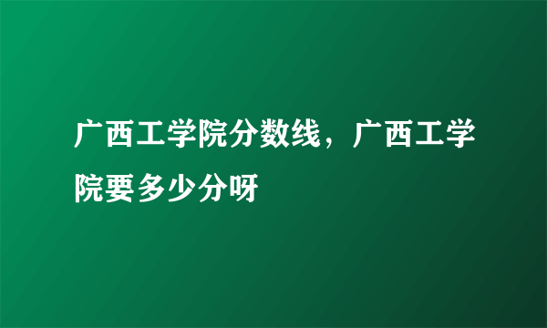 广西工学院分数线，广西工学院要多少分呀