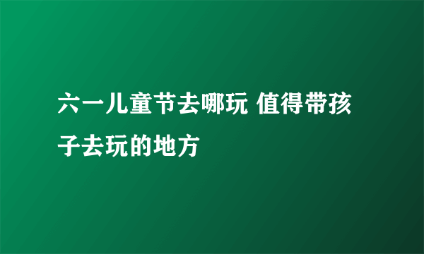 六一儿童节去哪玩 值得带孩子去玩的地方