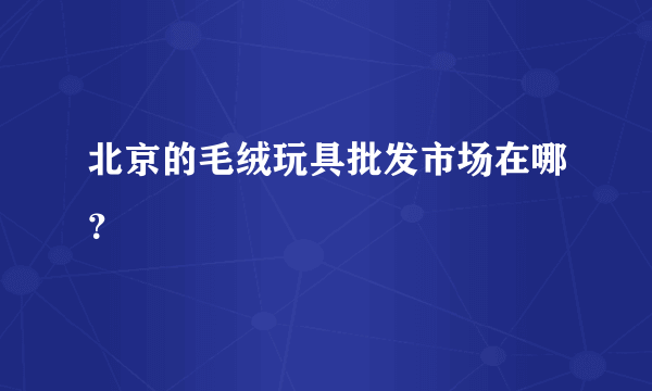 北京的毛绒玩具批发市场在哪？