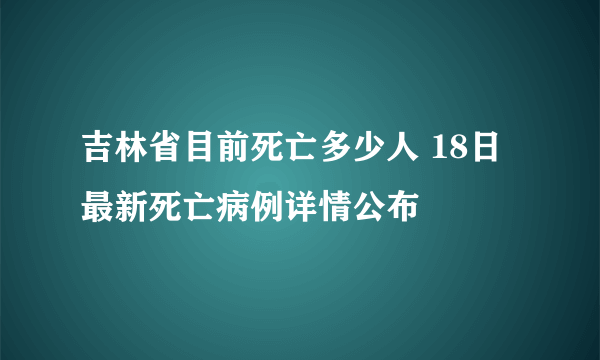 吉林省目前死亡多少人 18日最新死亡病例详情公布