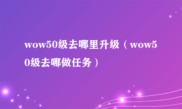 wow50级去哪里升级（wow50级去哪做任务）