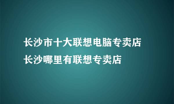 长沙市十大联想电脑专卖店 长沙哪里有联想专卖店