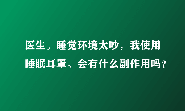 医生。睡觉环境太吵，我使用睡眠耳罩。会有什么副作用吗？