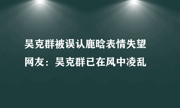 吴克群被误认鹿晗表情失望 网友：吴克群已在风中凌乱