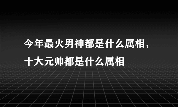 今年最火男神都是什么属相，十大元帅都是什么属相