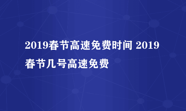 2019春节高速免费时间 2019春节几号高速免费