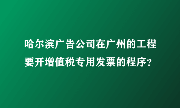 哈尔滨广告公司在广州的工程要开增值税专用发票的程序？