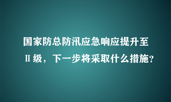 国家防总防汛应急响应提升至Ⅱ级，下一步将采取什么措施？