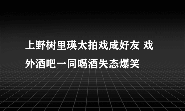 上野树里瑛太拍戏成好友 戏外酒吧一同喝酒失态爆笑