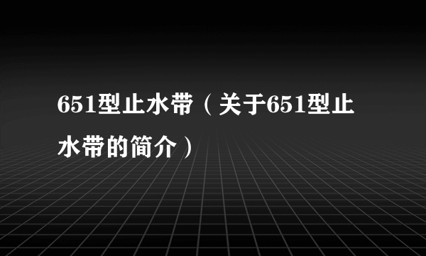 651型止水带（关于651型止水带的简介）