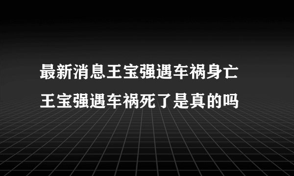 最新消息王宝强遇车祸身亡 王宝强遇车祸死了是真的吗