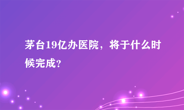 茅台19亿办医院，将于什么时候完成？