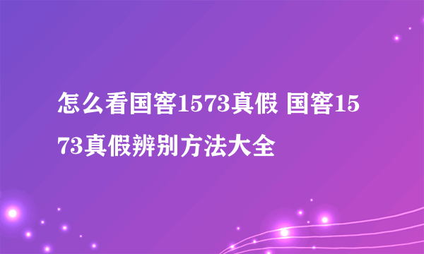 怎么看国窖1573真假 国窖1573真假辨别方法大全