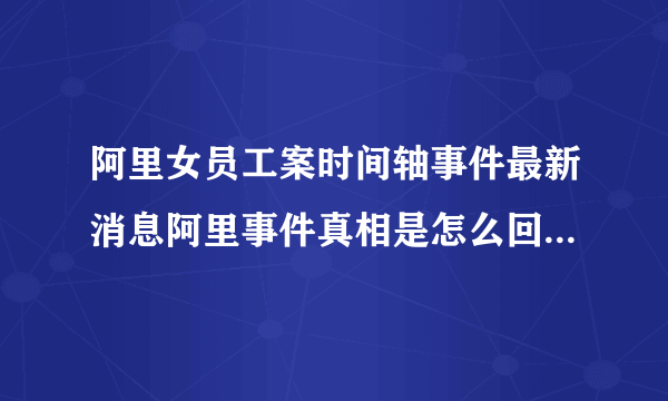 阿里女员工案时间轴事件最新消息阿里事件真相是怎么回事？_飞外