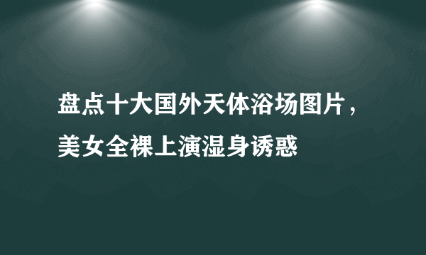 盘点十大国外天体浴场图片，美女全裸上演湿身诱惑