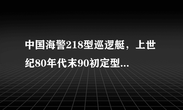 中国海警218型巡逻艇，上世纪80年代末90初定型的近海巡航执法的主力舰艇